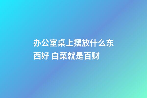 办公室桌上摆放什么东西好 白菜就是百财